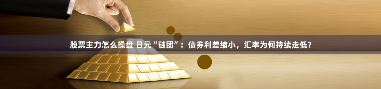 股票主力怎么操盘 日元“谜团”：债券利差缩小，汇率为何持续走低？