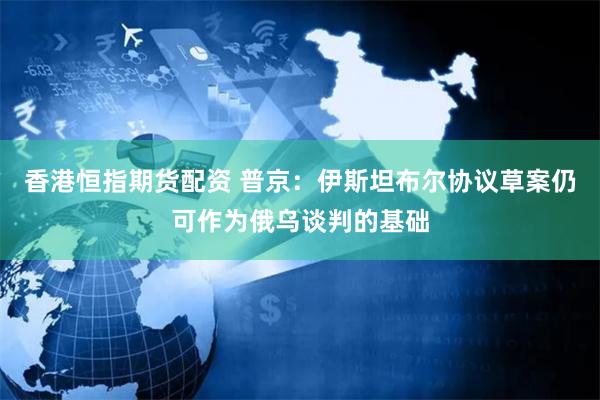 香港恒指期货配资 普京：伊斯坦布尔协议草案仍可作为俄乌谈判的基础