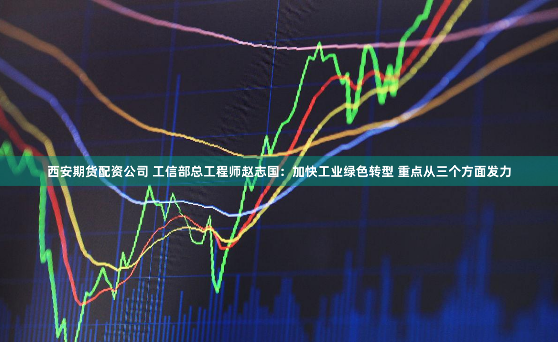 西安期货配资公司 工信部总工程师赵志国：加快工业绿色转型 重点从三个方面发力