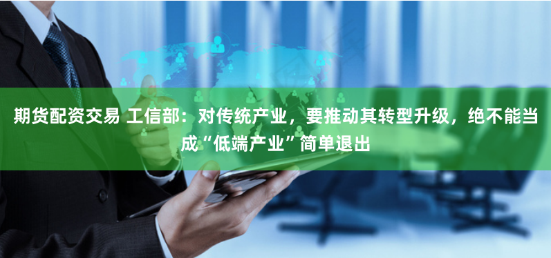 期货配资交易 工信部：对传统产业，要推动其转型升级，绝不能当成“低端产业”简单退出