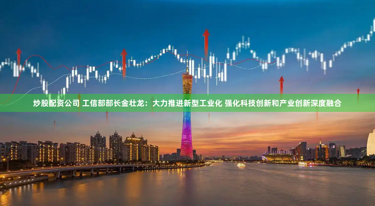 炒股配资公司 工信部部长金壮龙：大力推进新型工业化 强化科技创新和产业创新深度融合