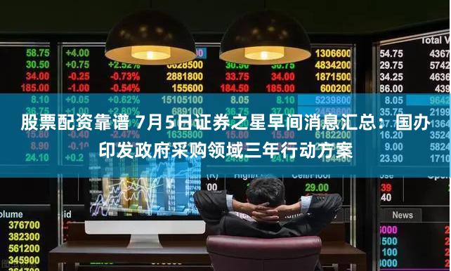 股票配资靠谱 7月5日证券之星早间消息汇总：国办印发政府采购领域三年行动方案