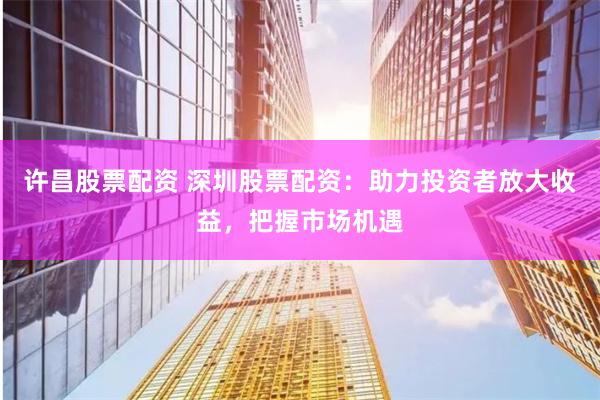 许昌股票配资 深圳股票配资：助力投资者放大收益，把握市场机遇
