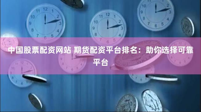 中国股票配资网站 期货配资平台排名：助你选择可靠平台
