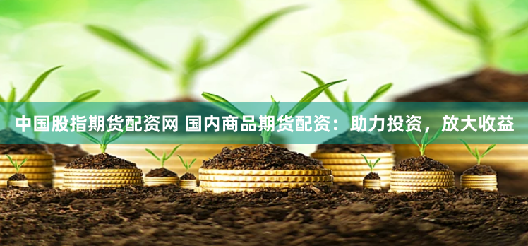 中国股指期货配资网 国内商品期货配资：助力投资，放大收益