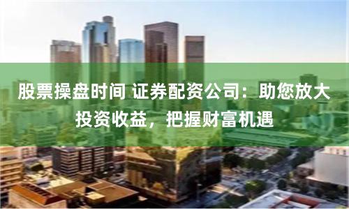 股票操盘时间 证券配资公司：助您放大投资收益，把握财富机遇
