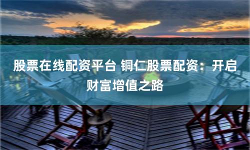 股票在线配资平台 铜仁股票配资：开启财富增值之路