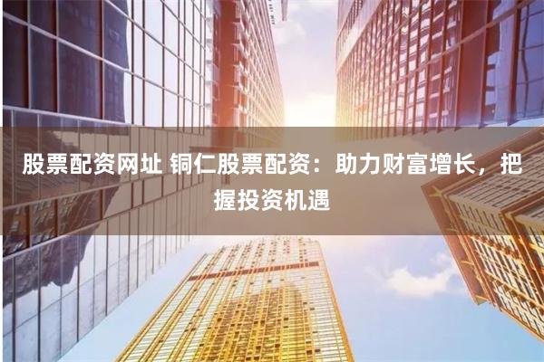 股票配资网址 铜仁股票配资：助力财富增长，把握投资机遇
