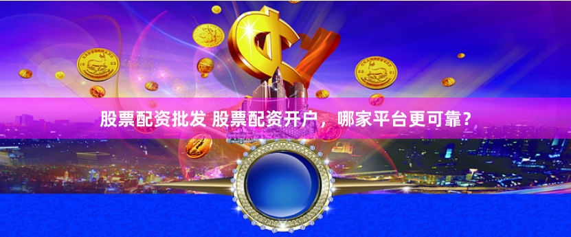 股票配资批发 股票配资开户，哪家平台更可靠？