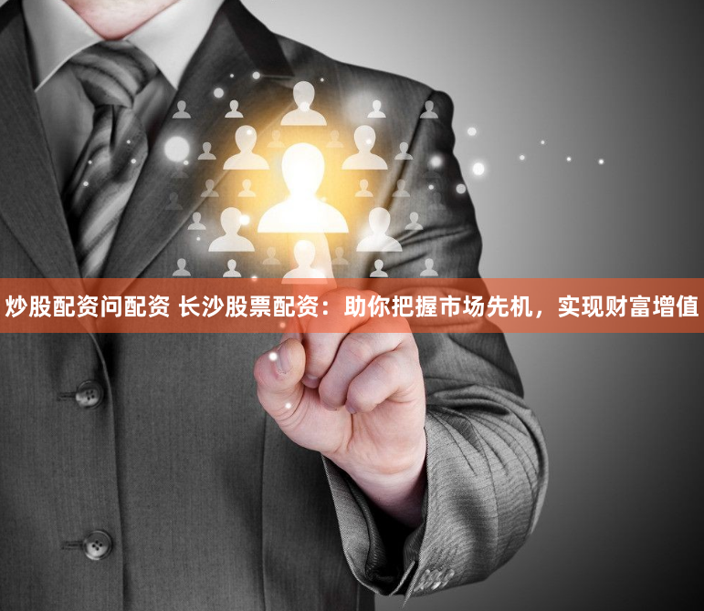 炒股配资问配资 长沙股票配资：助你把握市场先机，实现财富增值