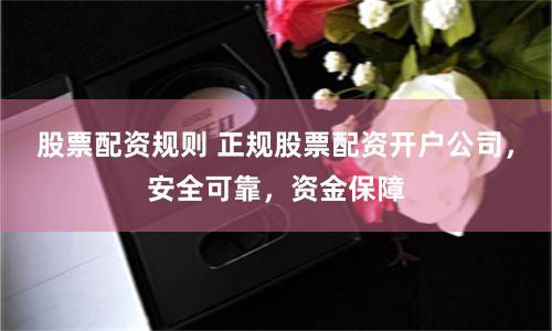 股票配资规则 正规股票配资开户公司，安全可靠，资金保障