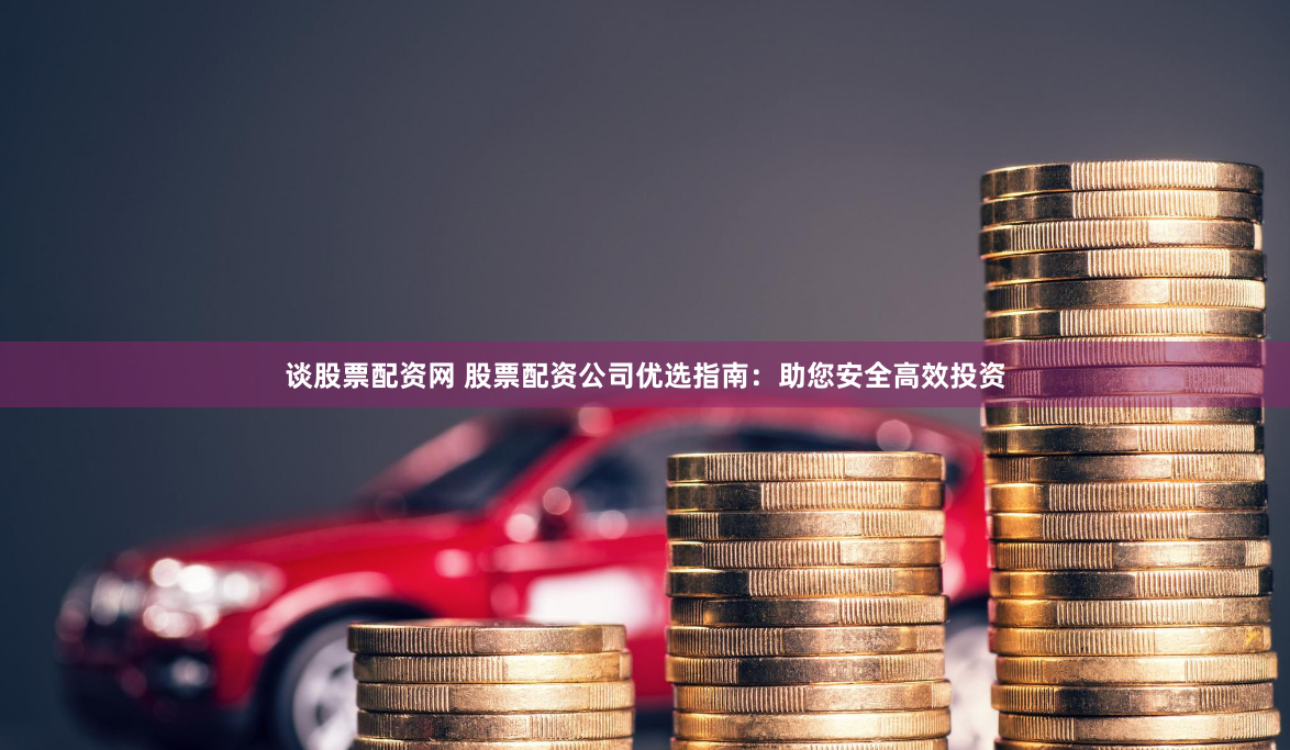 谈股票配资网 股票配资公司优选指南：助您安全高效投资