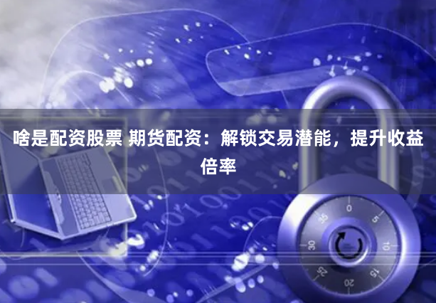 啥是配资股票 期货配资：解锁交易潜能，提升收益倍率