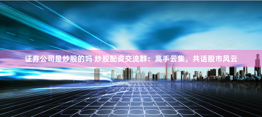 证券公司是炒股的吗 炒股配资交流群：高手云集，共话股市风云