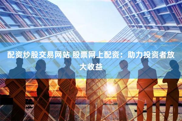 配资炒股交易网站 股票网上配资：助力投资者放大收益