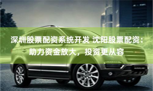 深圳股票配资系统开发 沈阳股票配资:助力资金放大,投资更从容