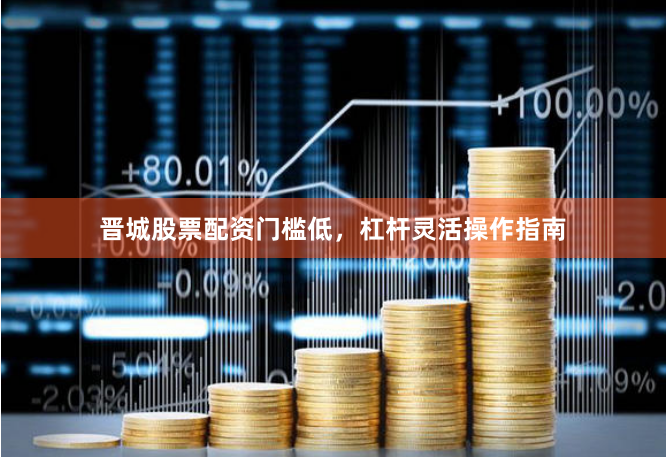 晋城股票配资门槛低，杠杆灵活操作指南