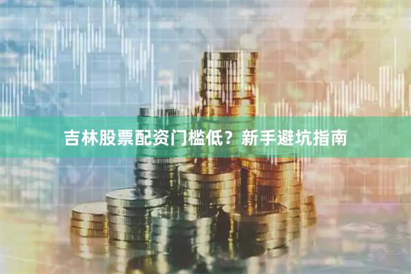 吉林股票配资门槛低？新手避坑指南